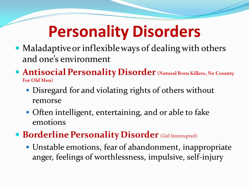 Personality Disorders Maladaptive or inflexible ways of dealing with others and one’s environment Antisocial Personality Disorder (Natural Born Killers, No Country For Old Men) Disregard for and violating rights of others without remorse Often intelligent, entertaining, and or able to fake emotions Borderline Personality Disorder (Girl Interrupted) Unstable emotions, fear of abandonment, inappropriate anger, feelings of worthlessness, impulsive, self-injury