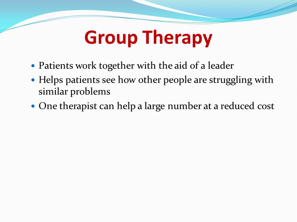 Group Therapy Patients work together with the aid of a leader Helps patients see how other people are struggling with similar problems One therapist can help a large number at a reduced cost