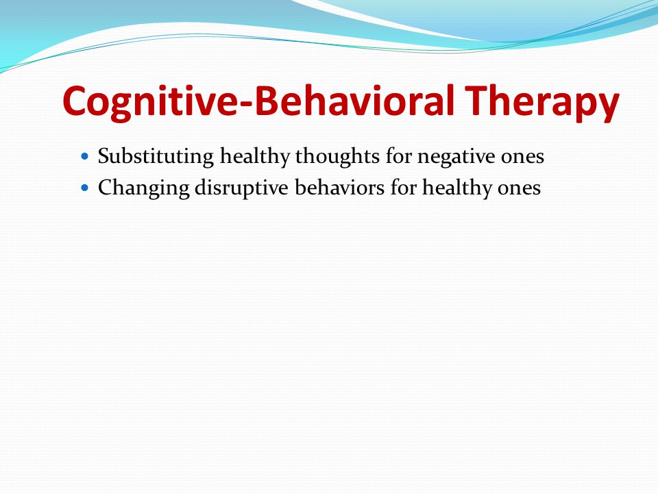 Cognitive-Behavioral Therapy Substituting healthy thoughts for negative ones Changing disruptive behaviors for healthy ones