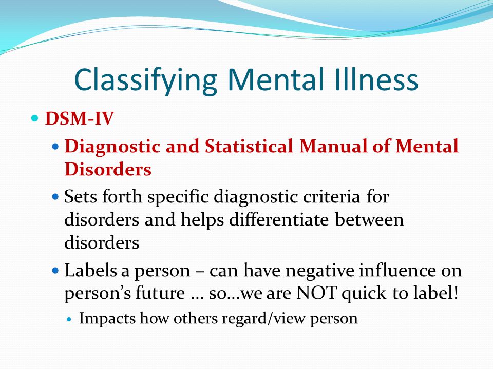 Classifying Mental Illness DSM-IV Diagnostic and Statistical Manual of Mental Disorders Sets forth specific diagnostic criteria for disorders and helps differentiate between disorders Labels a person – can have negative influence on person’s future … so…we are NOT quick to label.