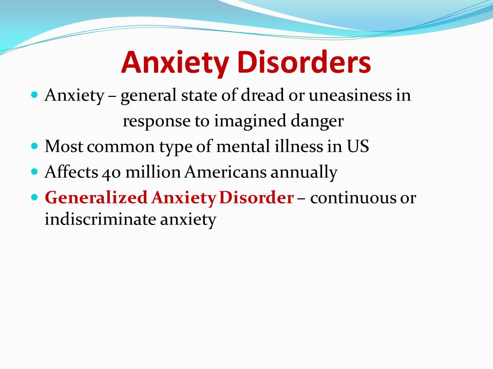 Anxiety Disorders Anxiety – general state of dread or uneasiness in response to imagined danger Most common type of mental illness in US Affects 40 million Americans annually Generalized Anxiety Disorder – continuous or indiscriminate anxiety