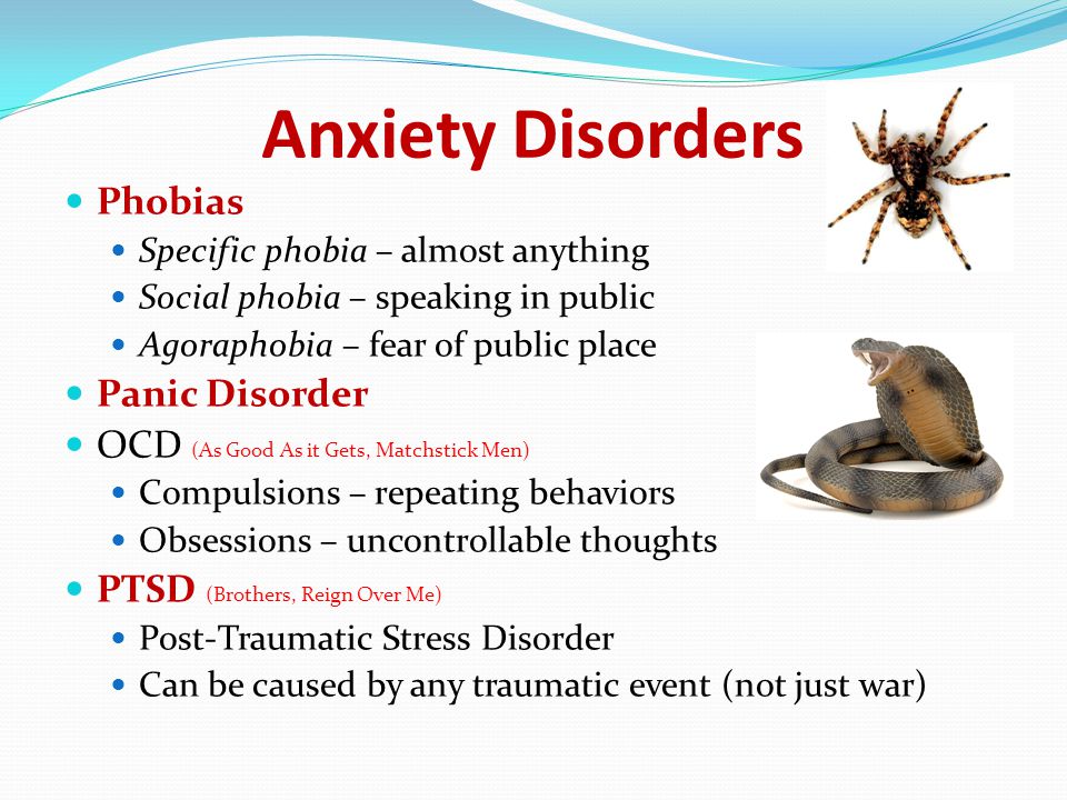 Anxiety Disorders Phobias Specific phobia – almost anything Social phobia – speaking in public Agoraphobia – fear of public place Panic Disorder OCD (As Good As it Gets, Matchstick Men) Compulsions – repeating behaviors Obsessions – uncontrollable thoughts PTSD (Brothers, Reign Over Me) Post-Traumatic Stress Disorder Can be caused by any traumatic event (not just war)