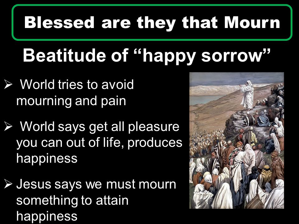 Beatitude of happy sorrow Blessed are they that Mourn  World tries to avoid mourning and pain  World says get all pleasure you can out of life, produces happiness  Jesus says we must mourn something to attain happiness