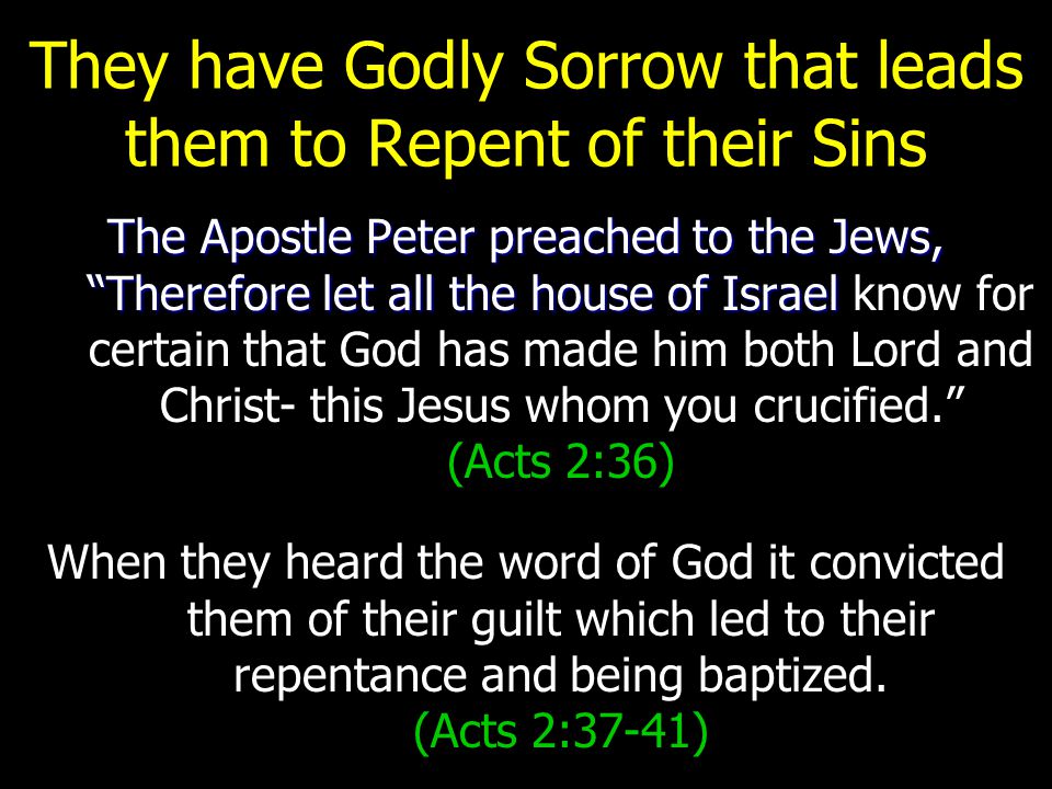 They have Godly Sorrow that leads them to Repent of their Sins The Apostle Peter preached to the Jews, Therefore let all the house of Israel (Acts 2:36) The Apostle Peter preached to the Jews, Therefore let all the house of Israel know for certain that God has made him both Lord and Christ- this Jesus whom you crucified. (Acts 2:36) When they heard the word of God it convicted them of their guilt which led to their repentance and being baptized.