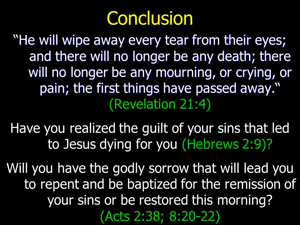 Conclusion He will wipe away every tear from their eyes; and there will no longer be any death; there will no longer be any mourning, or crying, or pain; the first things have passed away. He will wipe away every tear from their eyes; and there will no longer be any death; there will no longer be any mourning, or crying, or pain; the first things have passed away. (Revelation 21:4) Have you realized the guilt of your sins that led to Jesus dying for you (Hebrews 2:9).