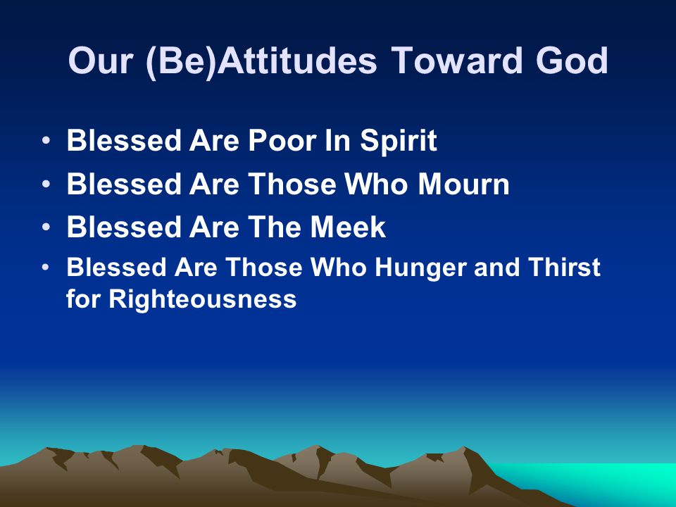 Our (Be)Attitudes Toward God Blessed Are Poor In Spirit Blessed Are Those Who Mourn Blessed Are The Meek Blessed Are Those Who Hunger and Thirst for Righteousness