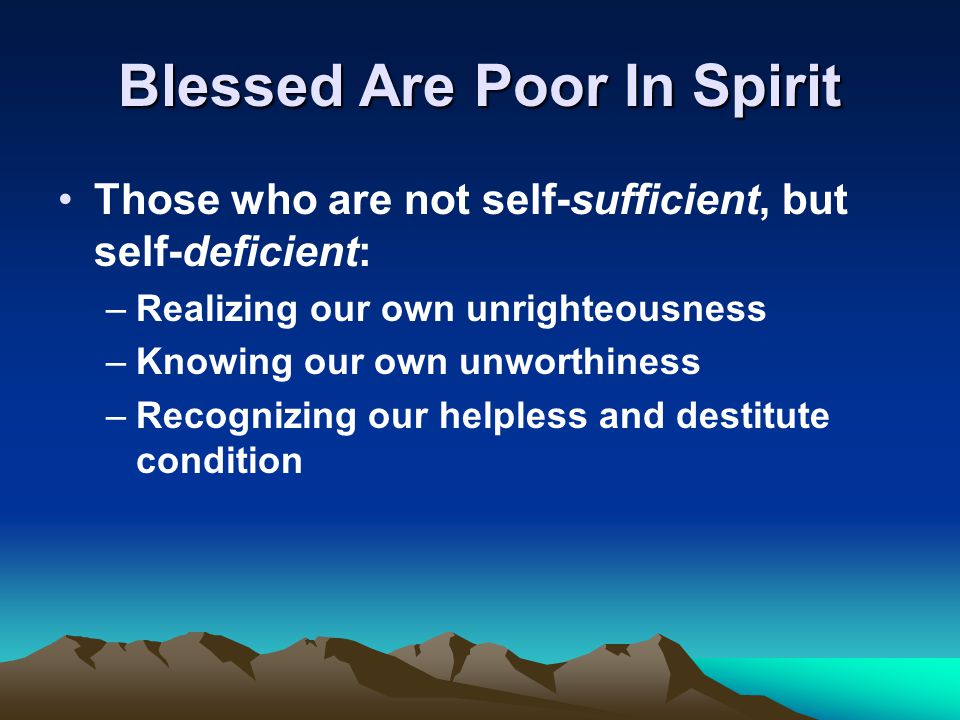 Blessed Are Poor In Spirit Those who are not self-sufficient, but self-deficient: –Realizing our own unrighteousness –Knowing our own unworthiness –Recognizing our helpless and destitute condition