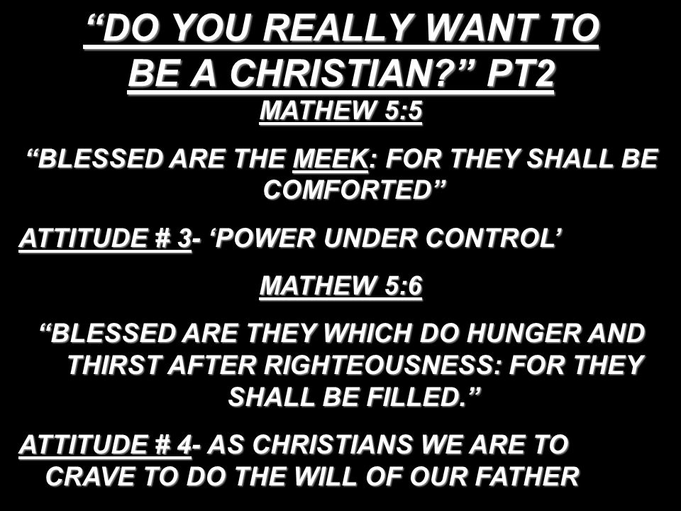 DO YOU REALLY WANT TO BE A CHRISTIAN PT2 MATHEW 5:5 BLESSED ARE THE MEEK: FOR THEY SHALL BE COMFORTED ATTITUDE # 3- ‘POWER UNDER CONTROL’ MATHEW 5:6 BLESSED ARE THEY WHICH DO HUNGER AND THIRST AFTER RIGHTEOUSNESS: FOR THEY SHALL BE FILLED. ATTITUDE # 4- AS CHRISTIANS WE ARE TO CRAVE TO DO THE WILL OF OUR FATHER
