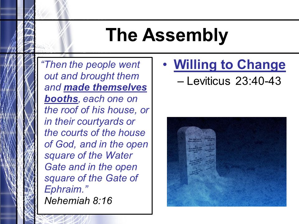 The Assembly Then the people went out and brought them and made themselves booths, each one on the roof of his house, or in their courtyards or the courts of the house of God, and in the open square of the Water Gate and in the open square of the Gate of Ephraim. Nehemiah 8:16 Willing to Change –Leviticus 23:40-43