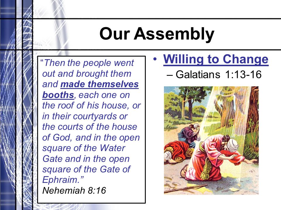 Our Assembly Then the people went out and brought them and made themselves booths, each one on the roof of his house, or in their courtyards or the courts of the house of God, and in the open square of the Water Gate and in the open square of the Gate of Ephraim. Nehemiah 8:16 Willing to Change –Galatians 1:13-16