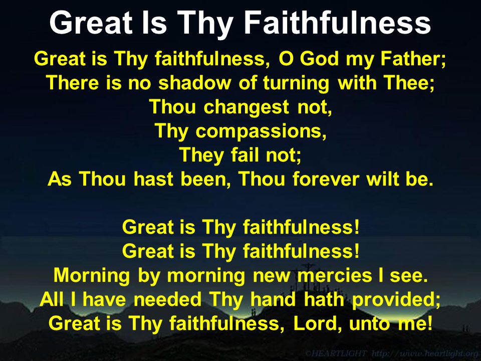 Great Is Thy Faithfulness Great is Thy faithfulness, O God my Father; There is no shadow of turning with Thee; Thou changest not, Thy compassions, They fail not; As Thou hast been, Thou forever wilt be.