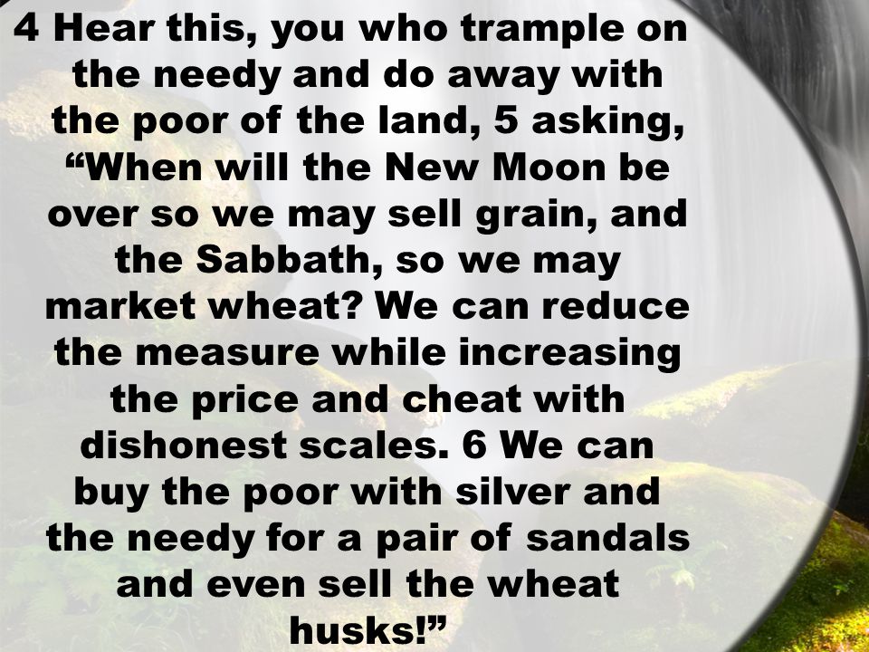 4 Hear this, you who trample on the needy and do away with the poor of the land, 5 asking, When will the New Moon be over so we may sell grain, and the Sabbath, so we may market wheat.