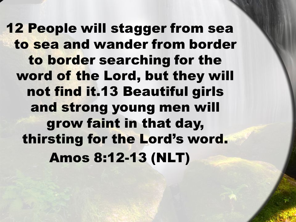 12 People will stagger from sea to sea and wander from border to border searching for the word of the Lord, but they will not find it.13 Beautiful girls and strong young men will grow faint in that day, thirsting for the Lord’s word.