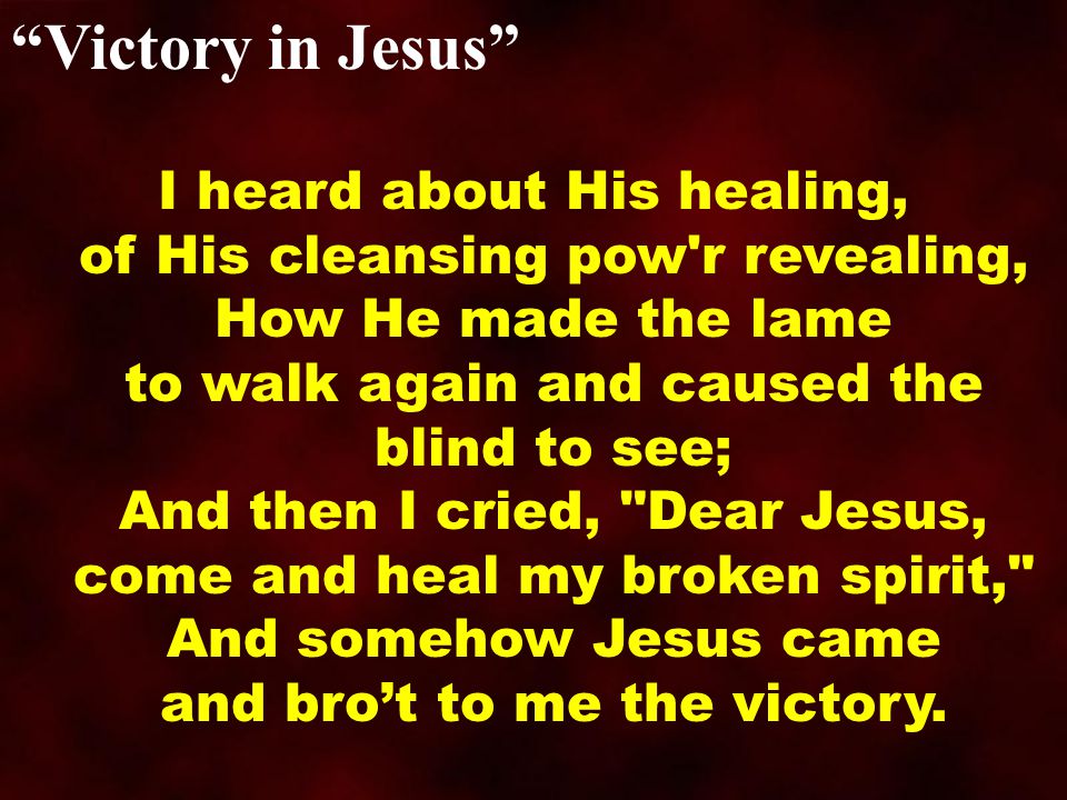 Victory in Jesus I heard about His healing, of His cleansing pow r revealing, How He made the lame to walk again and caused the blind to see; And then I cried, Dear Jesus, come and heal my broken spirit, And somehow Jesus came and bro’t to me the victory.