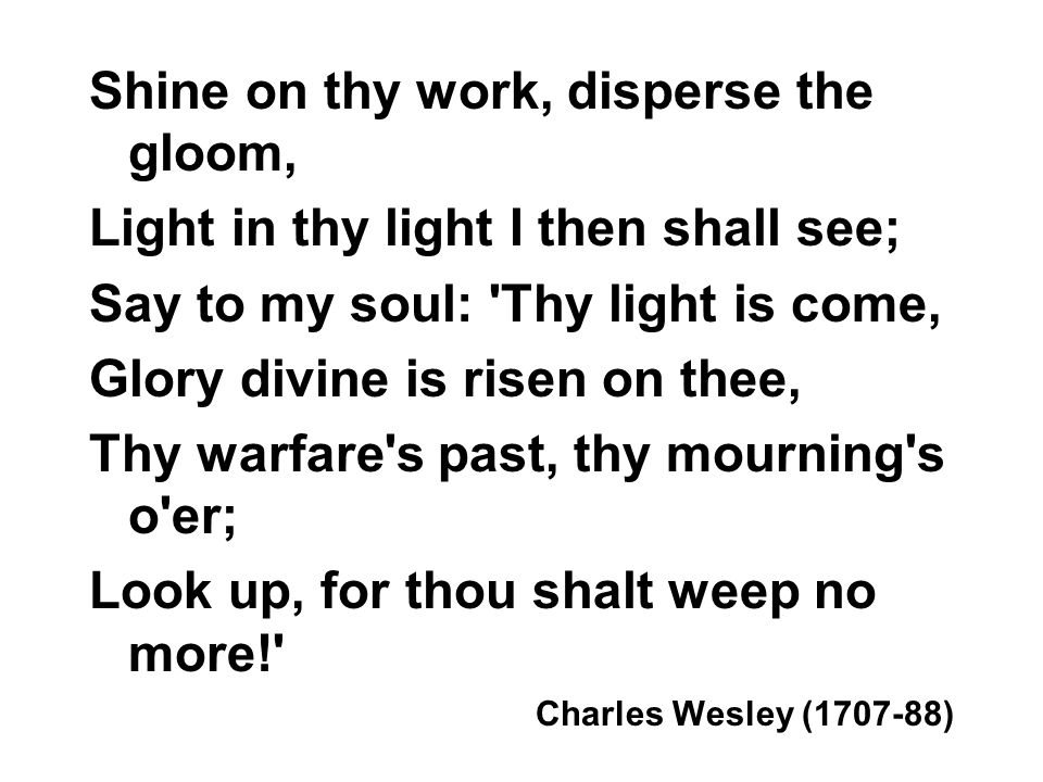 Shine on thy work, disperse the gloom, Light in thy light I then shall see; Say to my soul: Thy light is come, Glory divine is risen on thee, Thy warfare s past, thy mourning s o er; Look up, for thou shalt weep no more! Charles Wesley ( )