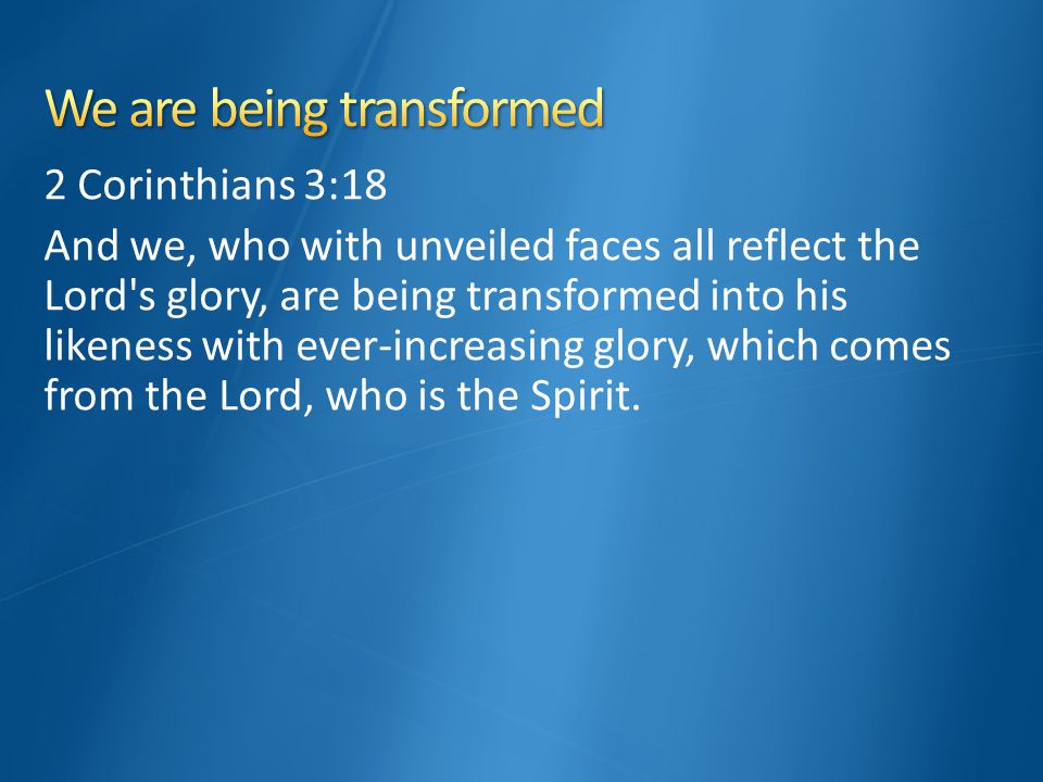 2 Corinthians 3:18 And we, who with unveiled faces all reflect the Lord s glory, are being transformed into his likeness with ever-increasing glory, which comes from the Lord, who is the Spirit.