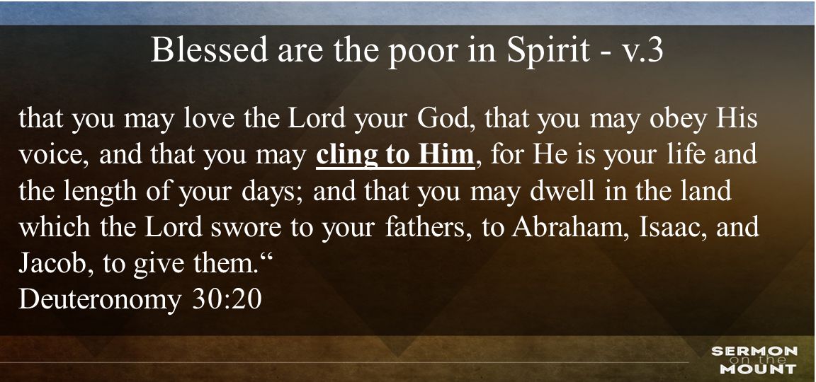 Blessed are the poor in Spirit - v.3 that you may love the Lord your God, that you may obey His voice, and that you may cling to Him, for He is your life and the length of your days; and that you may dwell in the land which the Lord swore to your fathers, to Abraham, Isaac, and Jacob, to give them. Deuteronomy 30:20