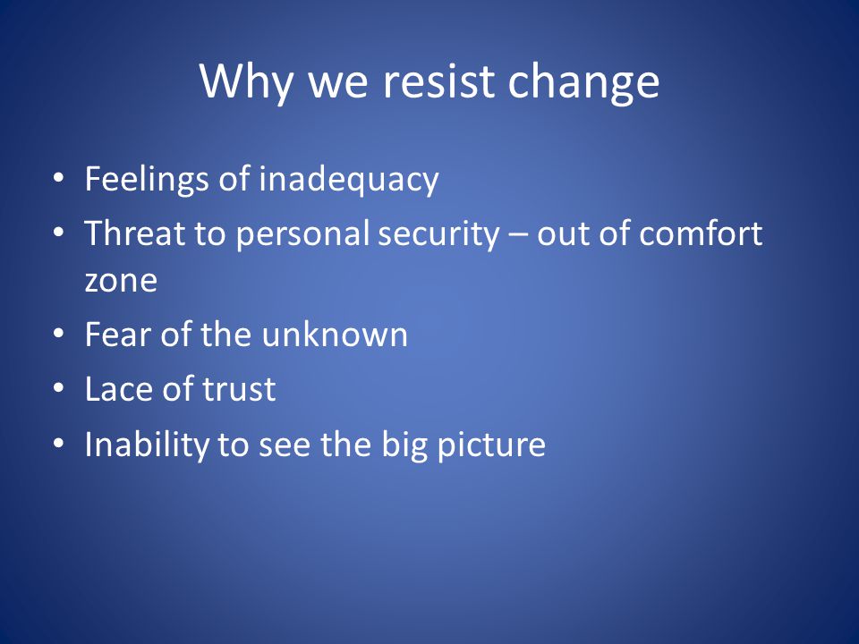 Why we resist change Feelings of inadequacy Threat to personal security – out of comfort zone Fear of the unknown Lace of trust Inability to see the big picture
