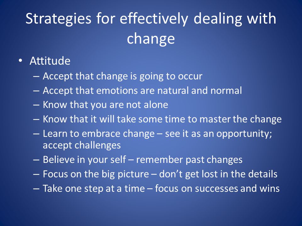 Strategies for effectively dealing with change Attitude – Accept that change is going to occur – Accept that emotions are natural and normal – Know that you are not alone – Know that it will take some time to master the change – Learn to embrace change – see it as an opportunity; accept challenges – Believe in your self – remember past changes – Focus on the big picture – don’t get lost in the details – Take one step at a time – focus on successes and wins