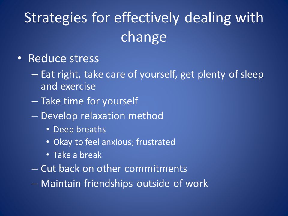 Strategies for effectively dealing with change Reduce stress – Eat right, take care of yourself, get plenty of sleep and exercise – Take time for yourself – Develop relaxation method Deep breaths Okay to feel anxious; frustrated Take a break – Cut back on other commitments – Maintain friendships outside of work