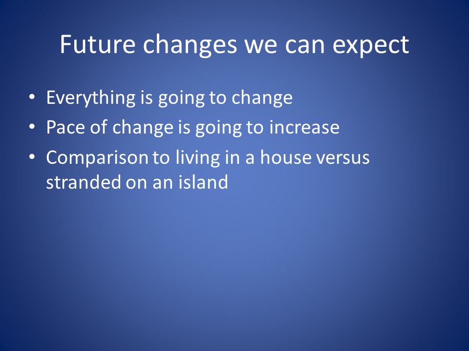 Future changes we can expect Everything is going to change Pace of change is going to increase Comparison to living in a house versus stranded on an island