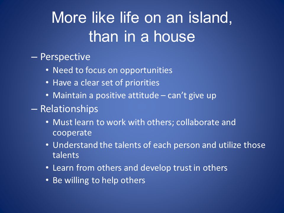 More like life on an island, than in a house – Perspective Need to focus on opportunities Have a clear set of priorities Maintain a positive attitude – can’t give up – Relationships Must learn to work with others; collaborate and cooperate Understand the talents of each person and utilize those talents Learn from others and develop trust in others Be willing to help others