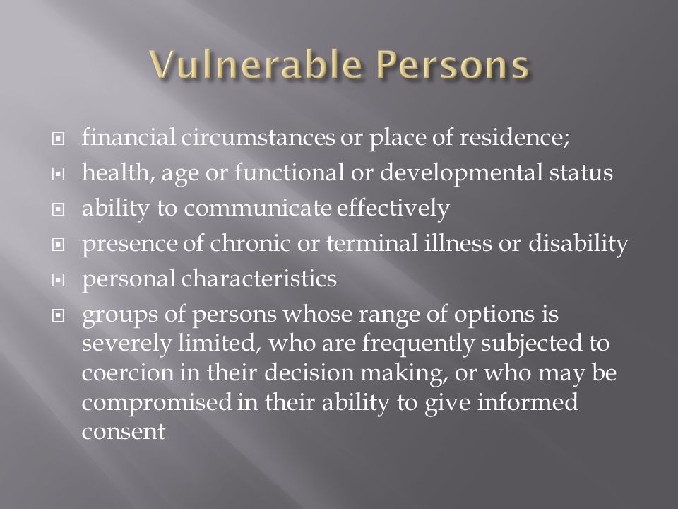  financial circumstances or place of residence;  health, age or functional or developmental status  ability to communicate effectively  presence of chronic or terminal illness or disability  personal characteristics  groups of persons whose range of options is severely limited, who are frequently subjected to coercion in their decision making, or who may be compromised in their ability to give informed consent