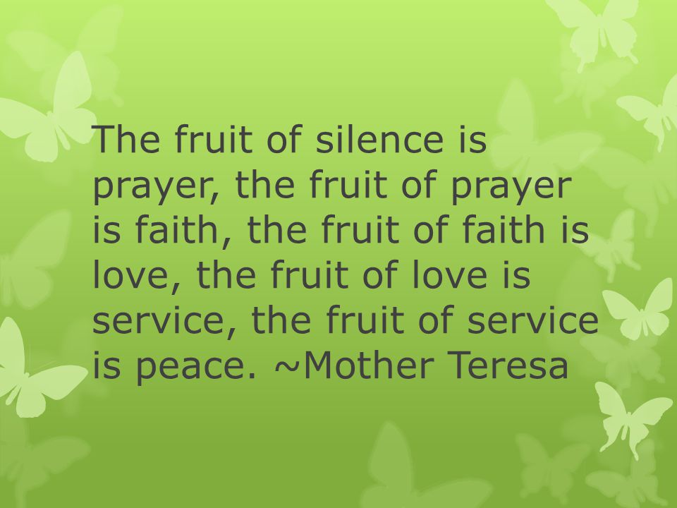 The fruit of silence is prayer, the fruit of prayer is faith, the fruit of faith is love, the fruit of love is service, the fruit of service is peace.