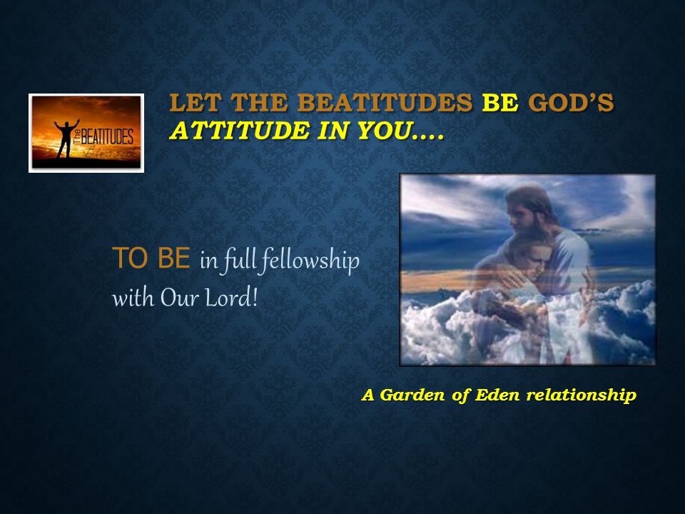 LET THE BEATITUDES BE GOD’S ATTITUDE IN YOU…. TO BE in full fellowship with Our Lord.