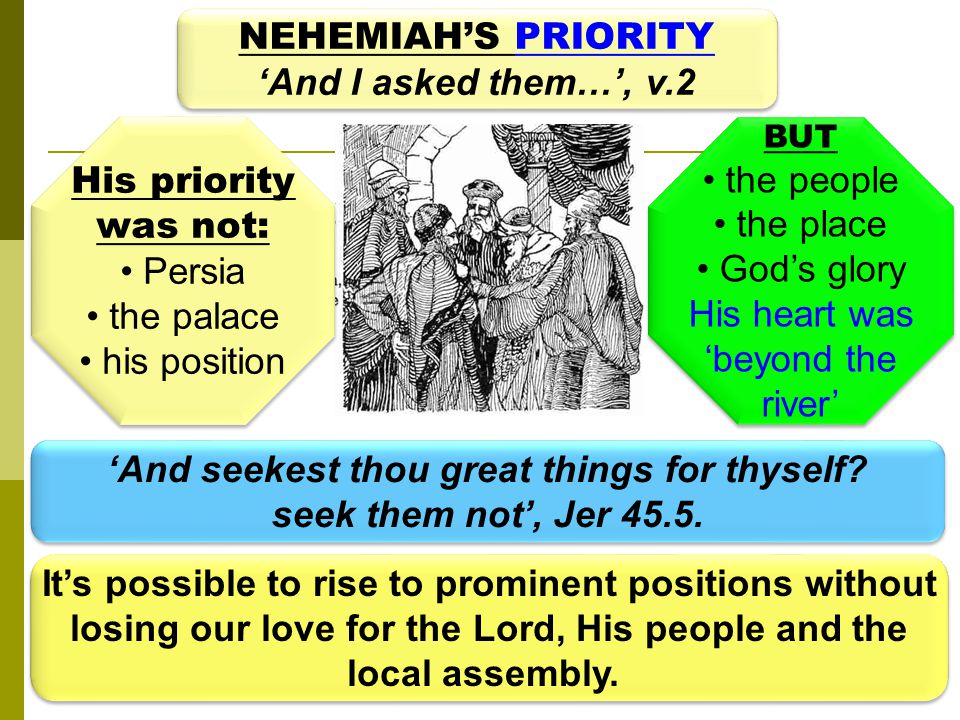 NEHEMIAH’S PRIORITY ‘And I asked them…’, v.2 NEHEMIAH’S PRIORITY ‘And I asked them…’, v.2 His priority was not: Persia the palace his position His priority was not: Persia the palace his position BUT the people the place God’s glory His heart was ‘beyond the river’ BUT the people the place God’s glory His heart was ‘beyond the river’ ‘And seekest thou great things for thyself.