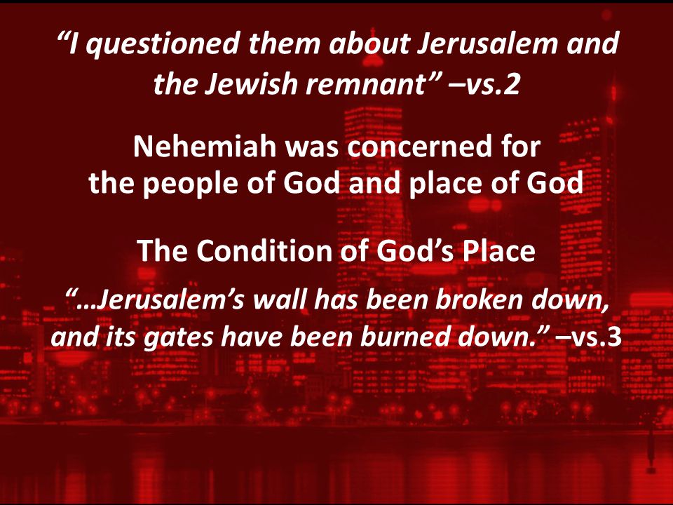 I questioned them about Jerusalem and the Jewish remnant –vs.2 Nehemiah was concerned for the people of God and place of God The Condition of God’s Place …Jerusalem’s wall has been broken down, and its gates have been burned down. –vs.3