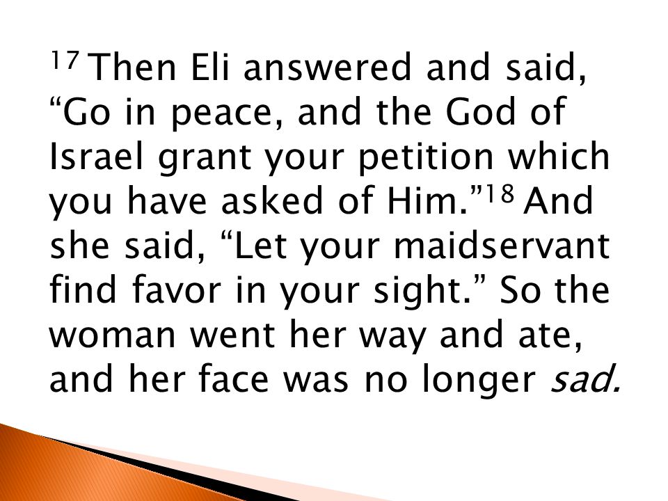 17 Then Eli answered and said, Go in peace, and the God of Israel grant your petition which you have asked of Him. 18 And she said, Let your maidservant find favor in your sight. So the woman went her way and ate, and her face was no longer sad.