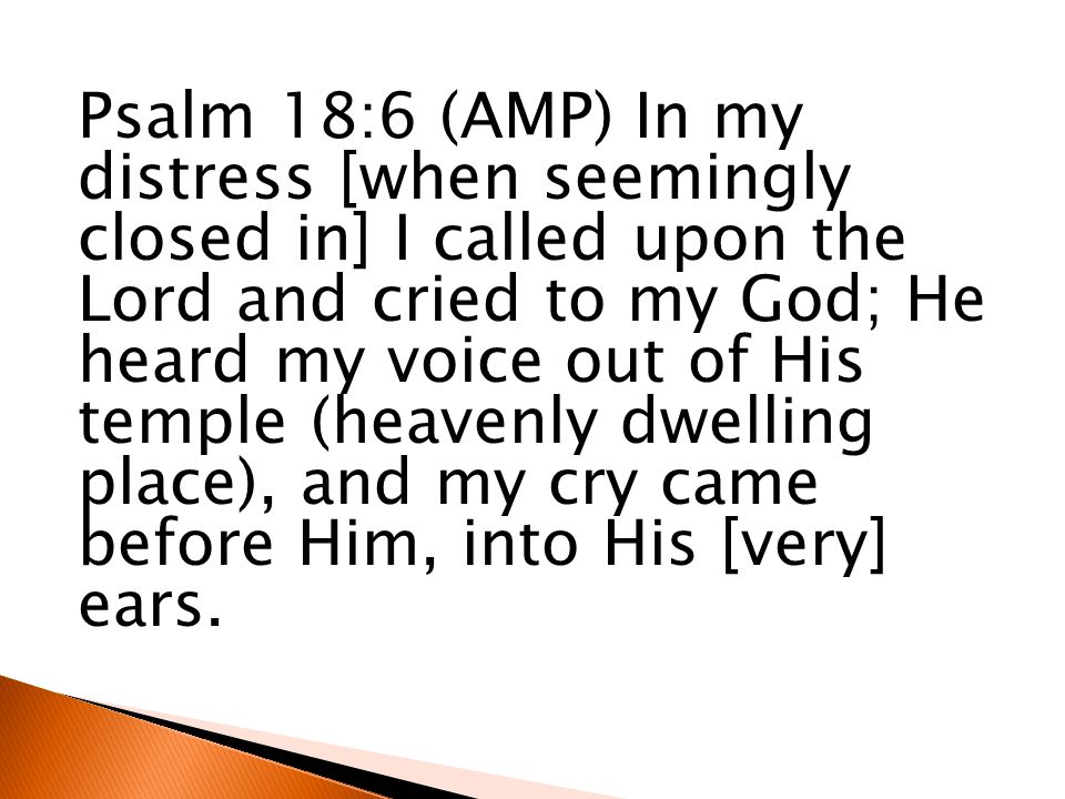 Psalm 18:6 (AMP) In my distress [when seemingly closed in] I called upon the Lord and cried to my God; He heard my voice out of His temple (heavenly dwelling place), and my cry came before Him, into His [very] ears.