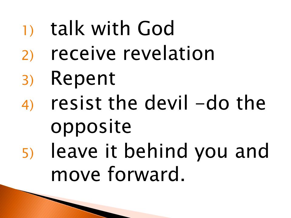 1) talk with God 2) receive revelation 3) Repent 4) resist the devil -do the opposite 5) leave it behind you and move forward.
