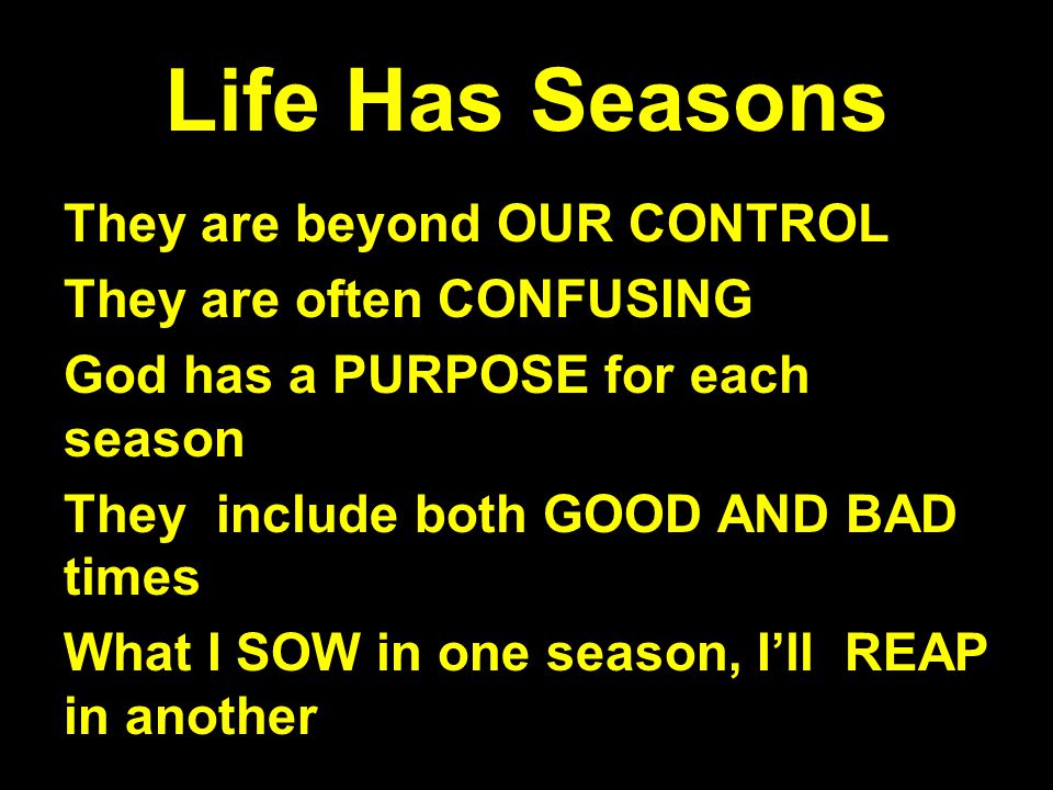 Life Has Seasons They are beyond OUR CONTROL They are often CONFUSING God has a PURPOSE for each season They include both GOOD AND BAD times What I SOW in one season, I’ll REAP in another