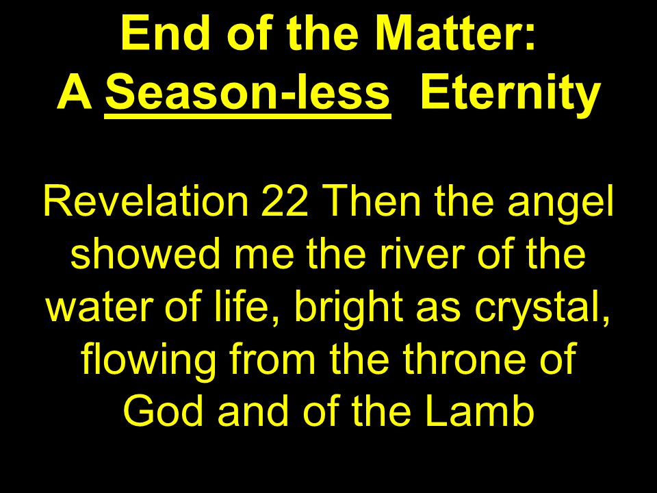 End of the Matter: A Season-less Eternity Revelation 22 Then the angel showed me the river of the water of life, bright as crystal, flowing from the throne of God and of the Lamb