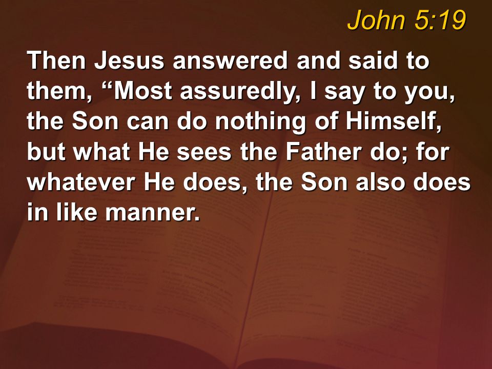Then Jesus answered and said to them, Most assuredly, I say to you, the Son can do nothing of Himself, but what He sees the Father do; for whatever He does, the Son also does in like manner.