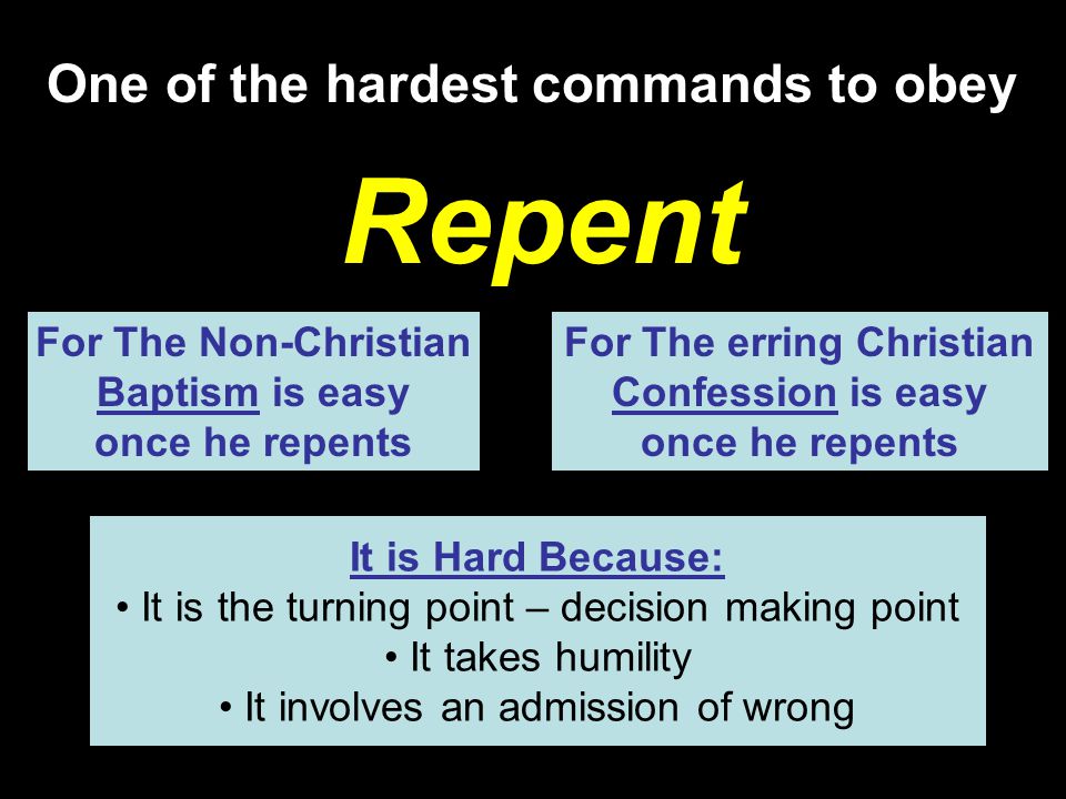 One of the hardest commands to obey Repent For The Non-Christian Baptism is easy once he repents For The erring Christian Confession is easy once he repents It is Hard Because: It is the turning point – decision making point It takes humility It involves an admission of wrong