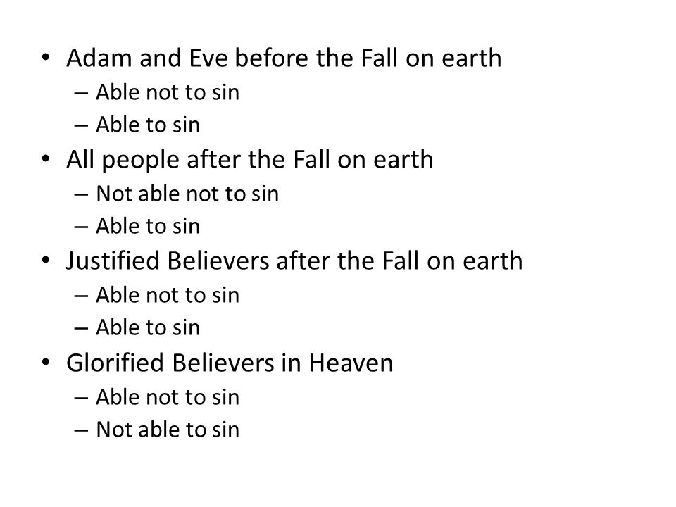 Adam and Eve before the Fall on earth – Able not to sin – Able to sin All people after the Fall on earth – Not able not to sin – Able to sin Justified Believers after the Fall on earth – Able not to sin – Able to sin Glorified Believers in Heaven – Able not to sin – Not able to sin