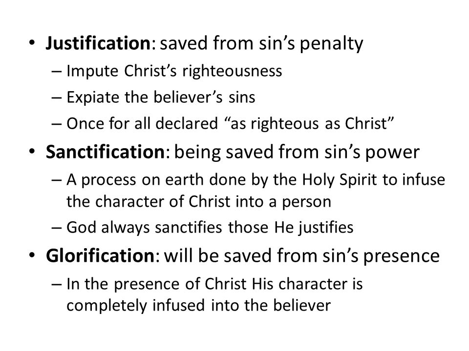 Justification: saved from sin’s penalty – Impute Christ’s righteousness – Expiate the believer’s sins – Once for all declared as righteous as Christ Sanctification: being saved from sin’s power – A process on earth done by the Holy Spirit to infuse the character of Christ into a person – God always sanctifies those He justifies Glorification: will be saved from sin’s presence – In the presence of Christ His character is completely infused into the believer