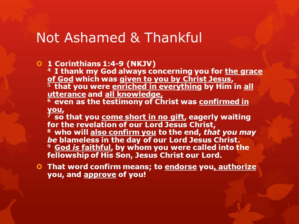 Not Ashamed & Thankful  1 Corinthians 1:4-9 (NKJV) 4 I thank my God always concerning you for the grace of God which was given to you by Christ Jesus, 5 that you were enriched in everything by Him in all utterance and all knowledge, 6 even as the testimony of Christ was confirmed in you, 7 so that you come short in no gift, eagerly waiting for the revelation of our Lord Jesus Christ, 8 who will also confirm you to the end, that you may be blameless in the day of our Lord Jesus Christ.