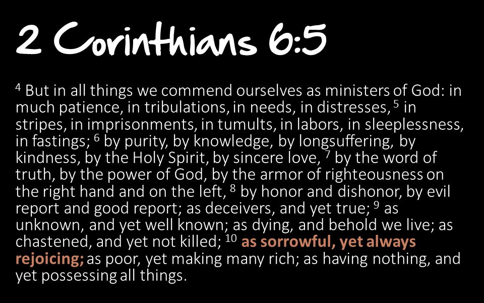 2 Corinthians 6:5 4 But in all things we commend ourselves as ministers of God: in much patience, in tribulations, in needs, in distresses, 5 in stripes, in imprisonments, in tumults, in labors, in sleeplessness, in fastings; 6 by purity, by knowledge, by longsuffering, by kindness, by the Holy Spirit, by sincere love, 7 by the word of truth, by the power of God, by the armor of righteousness on the right hand and on the left, 8 by honor and dishonor, by evil report and good report; as deceivers, and yet true; 9 as unknown, and yet well known; as dying, and behold we live; as chastened, and yet not killed; 10 as sorrowful, yet always rejoicing; as poor, yet making many rich; as having nothing, and yet possessing all things.
