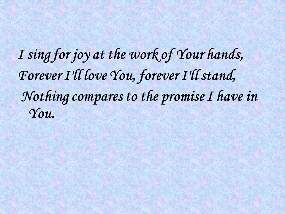 I sing for joy at the work of Your hands, Forever I ll love You, forever I ll stand, Nothing compares to the promise I have in You.
