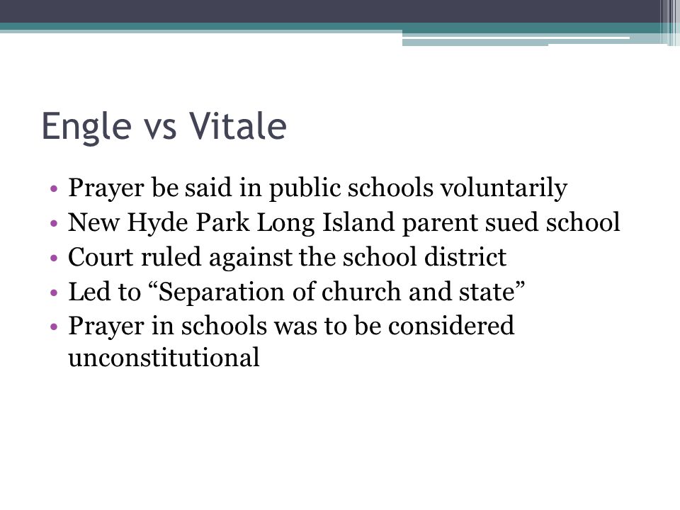 Engle vs Vitale Prayer be said in public schools voluntarily New Hyde Park Long Island parent sued school Court ruled against the school district Led to Separation of church and state Prayer in schools was to be considered unconstitutional