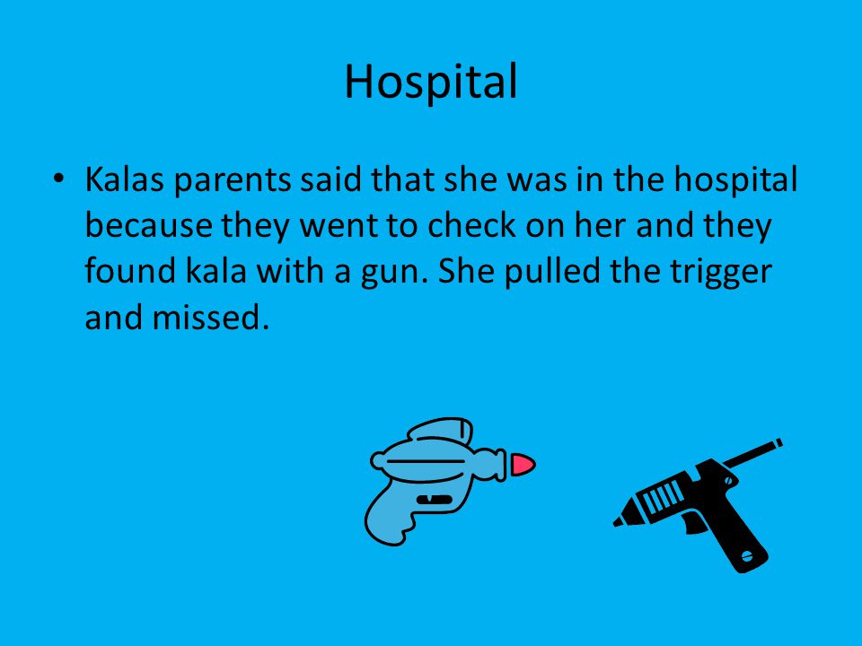 Hospital Kalas parents said that she was in the hospital because they went to check on her and they found kala with a gun.