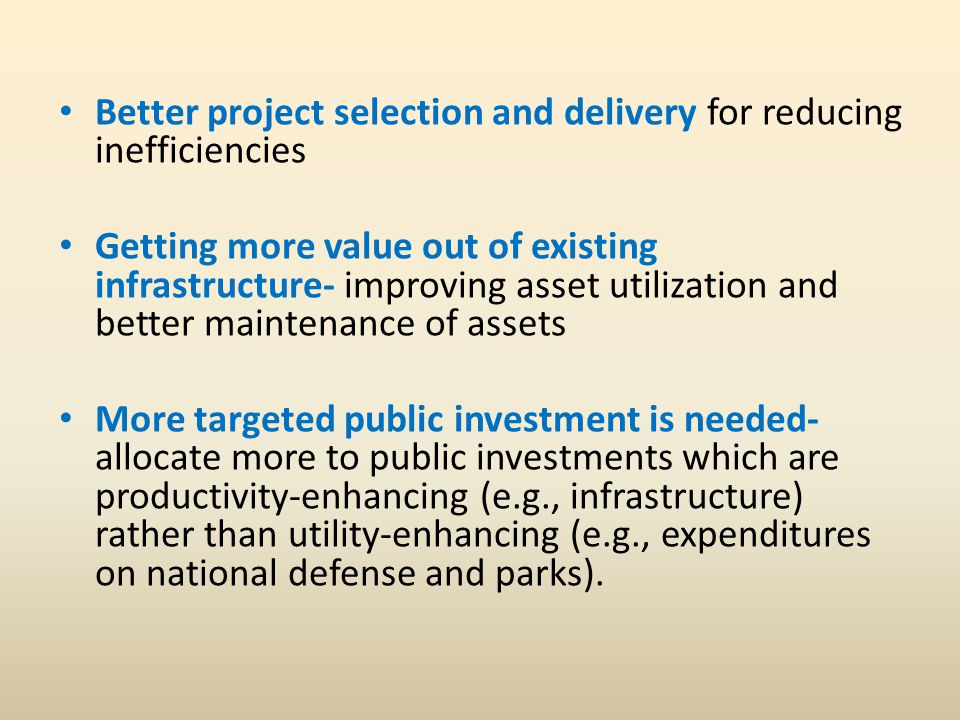 Better project selection and delivery for reducing inefficiencies Getting more value out of existing infrastructure- improving asset utilization and better maintenance of assets More targeted public investment is needed- allocate more to public investments which are productivity-enhancing (e.g., infrastructure) rather than utility-enhancing (e.g., expenditures on national defense and parks).