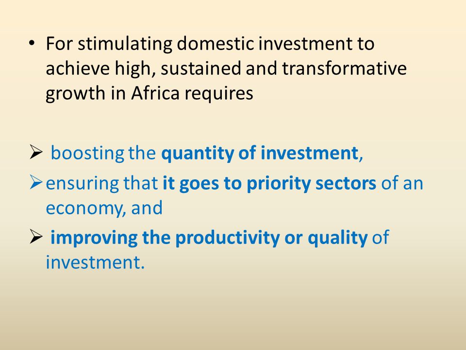 For stimulating domestic investment to achieve high, sustained and transformative growth in Africa requires  boosting the quantity of investment,  ensuring that it goes to priority sectors of an economy, and  improving the productivity or quality of investment.