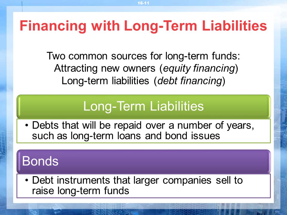 Financing with Long-Term Liabilities Two common sources for long-term funds: Attracting new owners (equity financing) Long-term liabilities (debt financing) Long-Term Liabilities Debts that will be repaid over a number of years, such as long-term loans and bond issues Bonds Debt instruments that larger companies sell to raise long-term funds