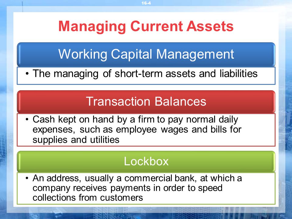 Managing Current Assets 16-4 Transaction Balances Cash kept on hand by a firm to pay normal daily expenses, such as employee wages and bills for supplies and utilities Lockbox An address, usually a commercial bank, at which a company receives payments in order to speed collections from customers Working Capital Management The managing of short-term assets and liabilities