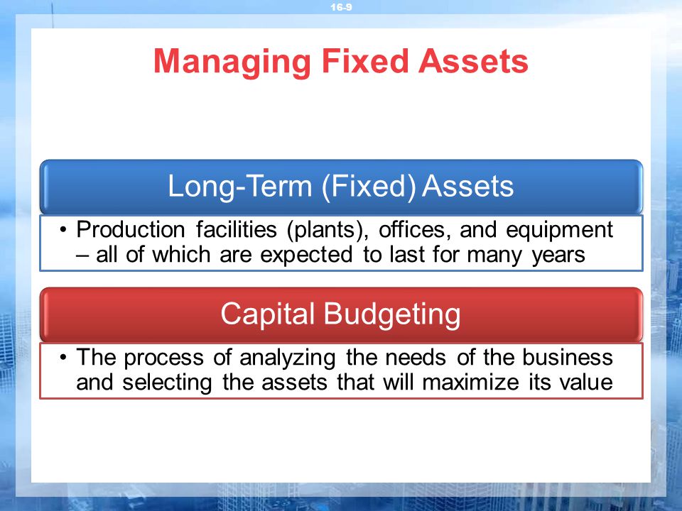 Managing Fixed Assets 16-9 Long-Term (Fixed) Assets Production facilities (plants), offices, and equipment – all of which are expected to last for many years Capital Budgeting The process of analyzing the needs of the business and selecting the assets that will maximize its value